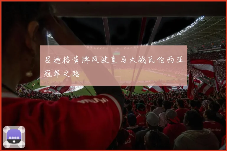 吕迪格黄牌风波皇马大战瓦伦西亚冠军之路