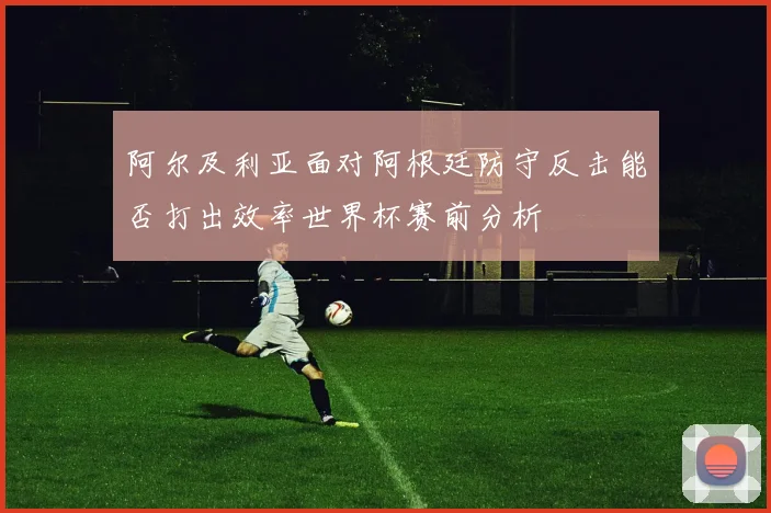 阿尔及利亚面对阿根廷防守反击能否打出效率世界杯赛前分析