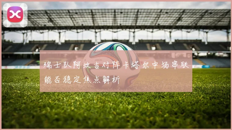 瑞士队阿坎吉对阵卡塔尔中场串联能否稳定焦点解析