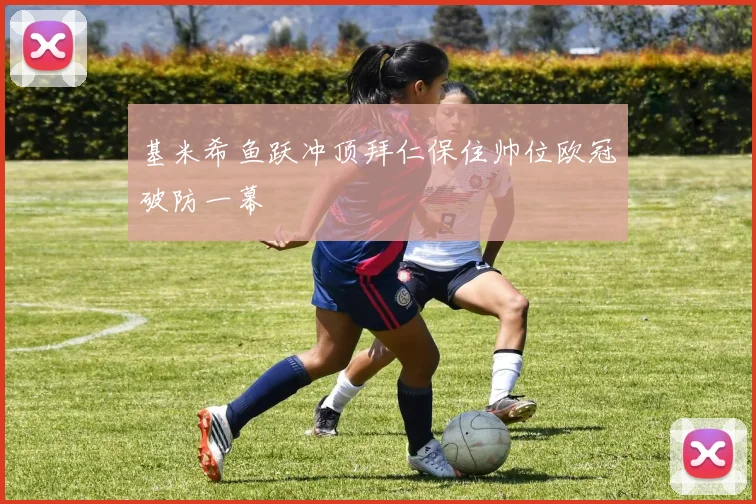 基米希鱼跃冲顶拜仁保住帅位欧冠破防一幕
