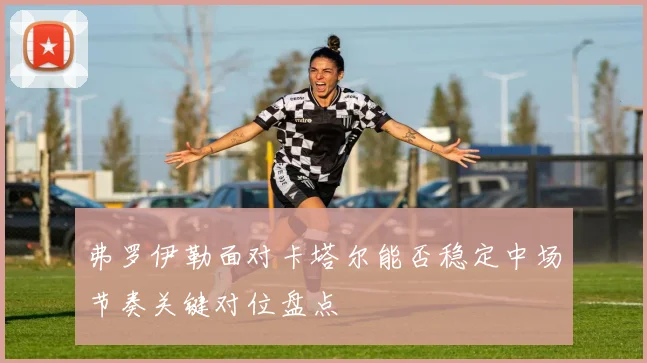 弗罗伊勒面对卡塔尔能否稳定中场节奏关键对位盘点