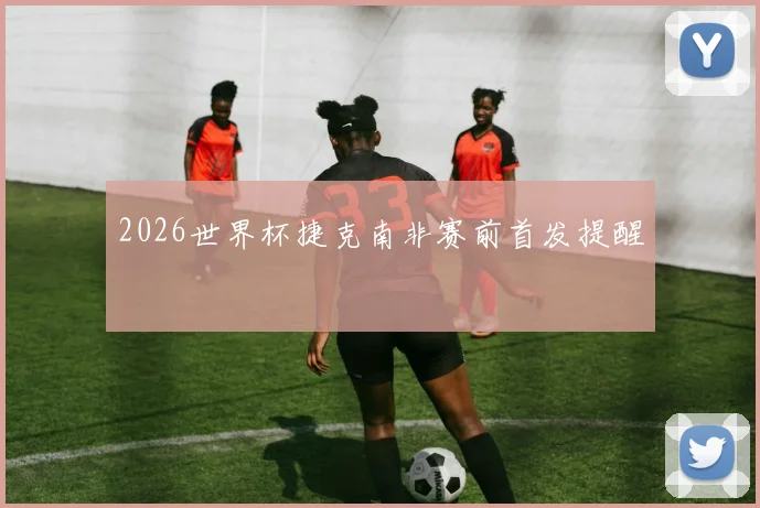 2026世界杯捷克南非赛前首发提醒