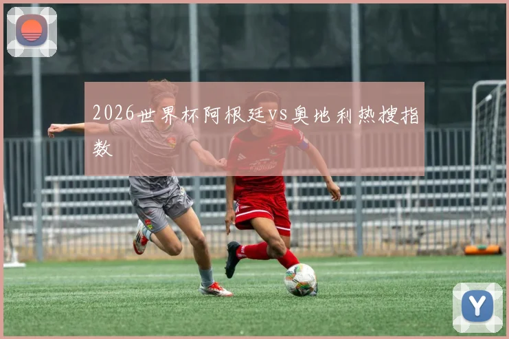 2026世界杯阿根廷vs奥地利热搜指数