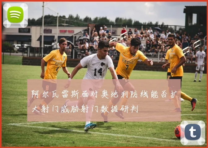 阿尔瓦雷斯面对奥地利防线能否扩大射门威胁射门数据研判
