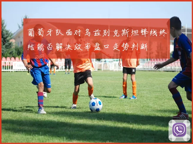 葡萄牙队面对乌兹别克斯坦锋线终结能否解决效率盘口走势判断