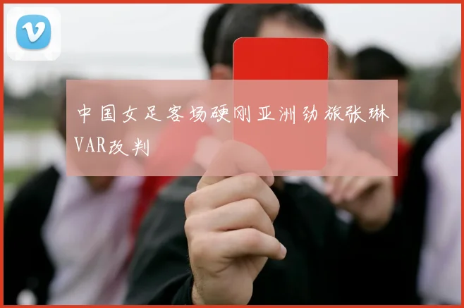 中国女足客场硬刚亚洲劲旅张琳芃VAR改判