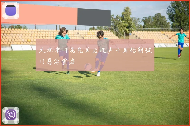 天津津门虎先丢后追卢卡库怒射破门悬念重启