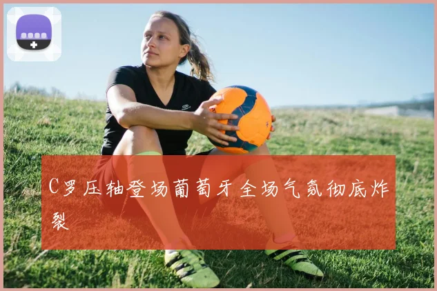 C罗压轴登场葡萄牙全场气氛彻底炸裂