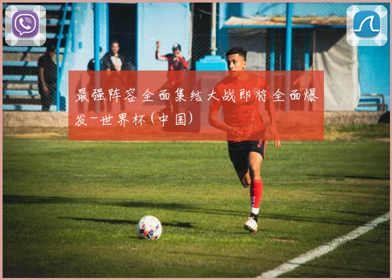 最强阵容全面集结大战即将全面爆发-世界杯(中国)