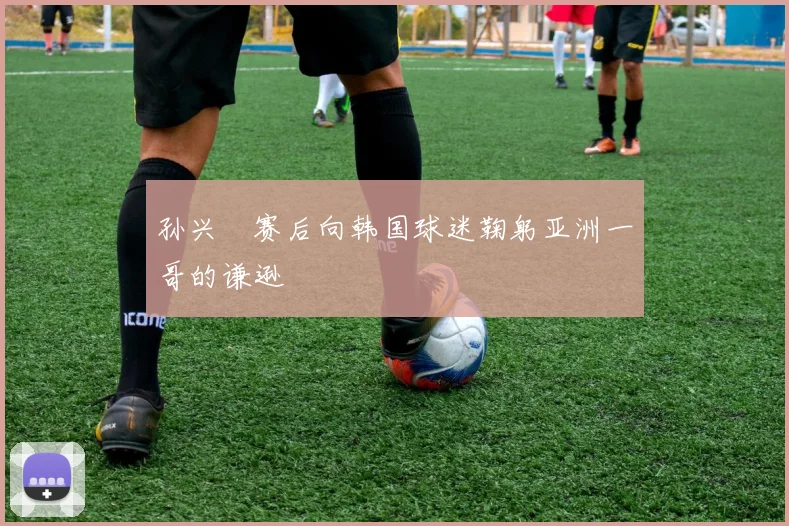 孙兴慜赛后向韩国球迷鞠躬亚洲一哥的谦逊