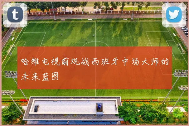 哈维电视前观战西班牙中场大师的未来蓝图