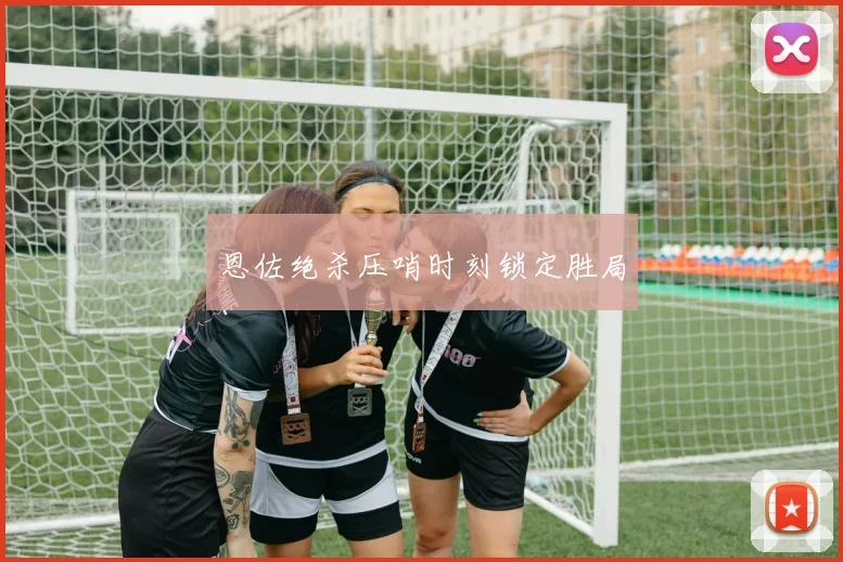 恩佐绝杀压哨时刻锁定胜局