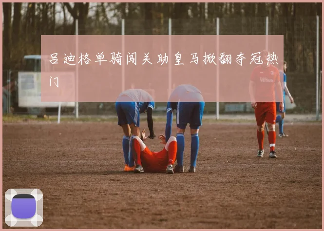 吕迪格单骑闯关助皇马掀翻夺冠热门