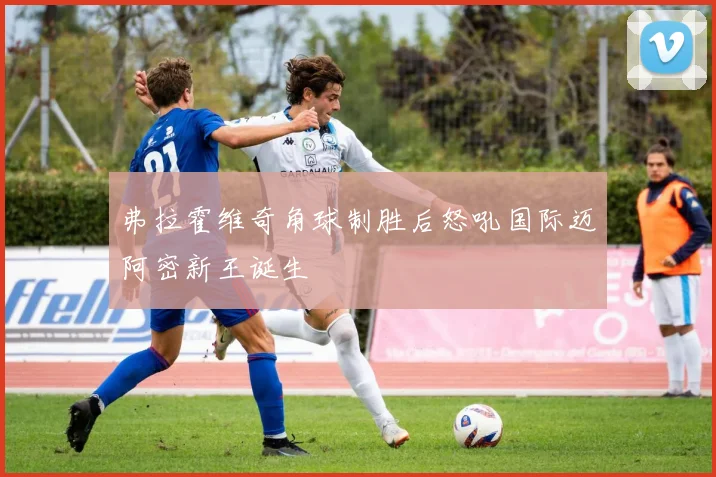 弗拉霍维奇角球制胜后怒吼国际迈阿密新王诞生