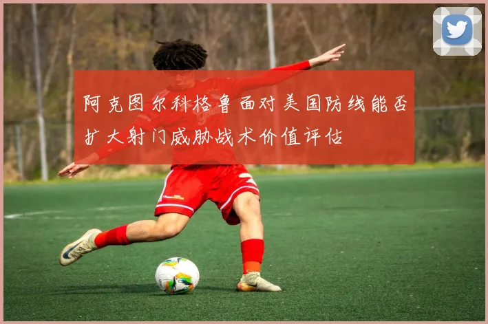 阿克图尔科格鲁面对美国防线能否扩大射门威胁战术价值评估