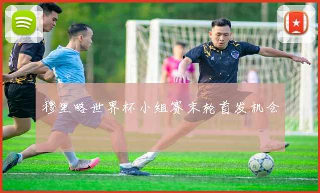 穆里略世界杯小组赛末轮首发机会