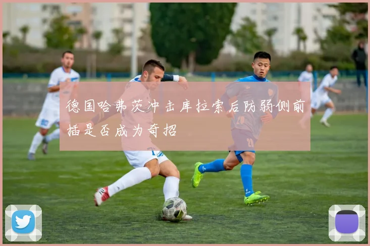 德国哈弗茨冲击库拉索后防弱侧前插是否成为奇招