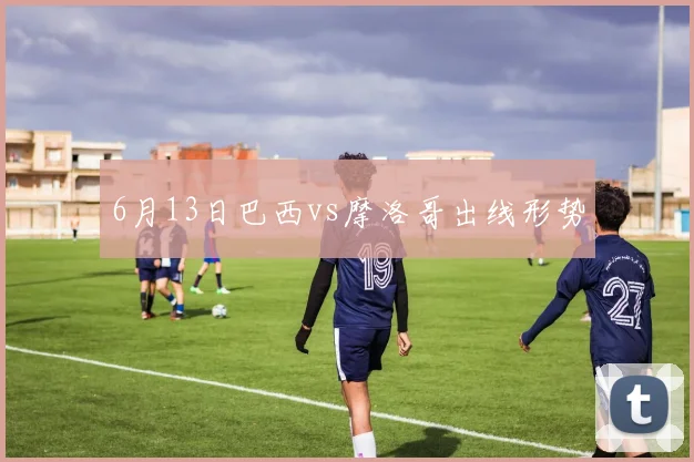 6月13日巴西vs摩洛哥出线形势