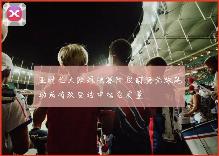 亚特兰大欧冠联赛阶段前场无球跑动或将改变边中结合质量