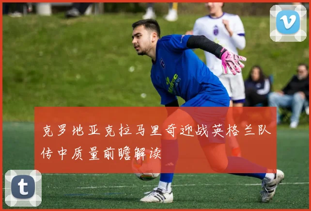 克罗地亚克拉马里奇迎战英格兰队传中质量前瞻解读