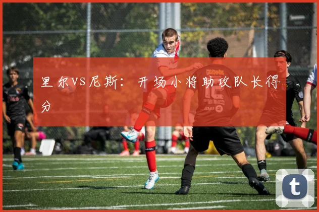 里尔vs尼斯：开场小将助攻队长得分