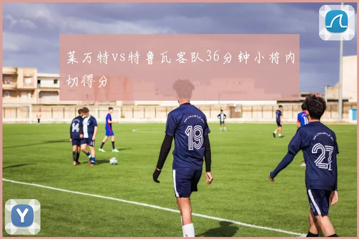 莱万特vs特鲁瓦客队36分钟小将内切得分