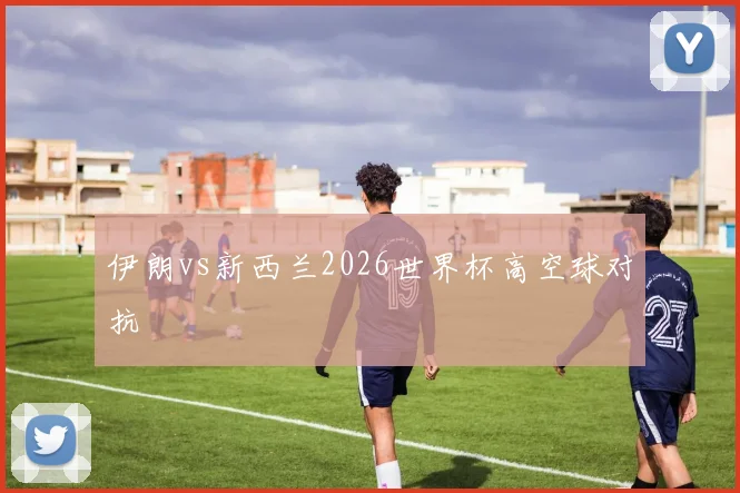 伊朗vs新西兰2026世界杯高空球对抗