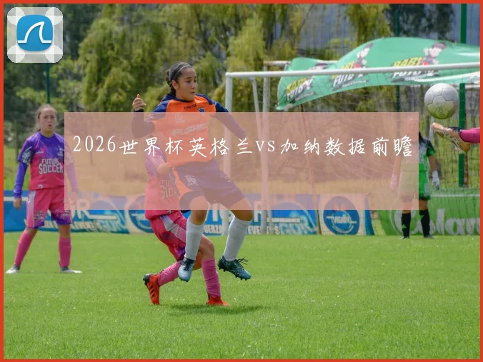 2026世界杯英格兰vs加纳数据前瞻