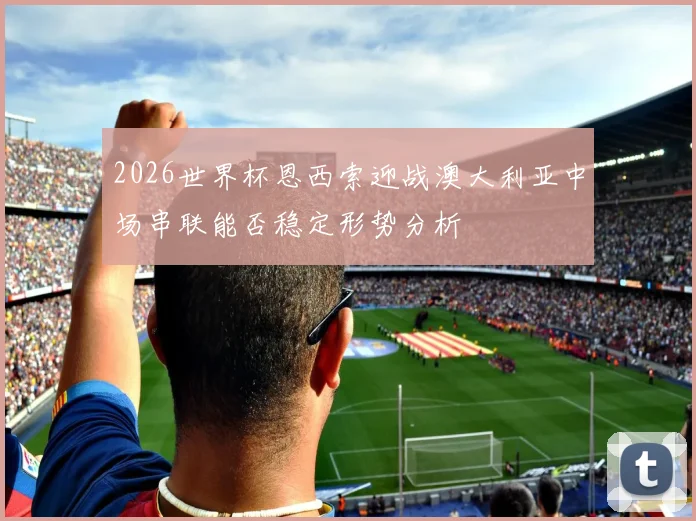 2026世界杯恩西索迎战澳大利亚中场串联能否稳定形势分析