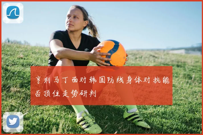亨利马丁面对韩国防线身体对抗能否顶住走势研判