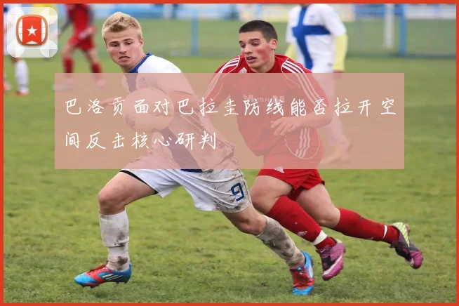 巴洛贡面对巴拉圭防线能否拉开空间反击核心研判