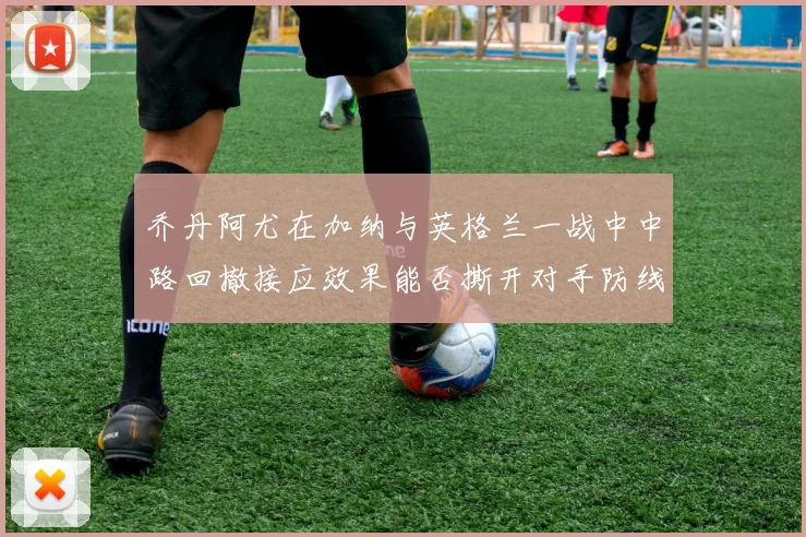 乔丹阿尤在加纳与英格兰一战中中路回撤接应效果能否撕开对手防线