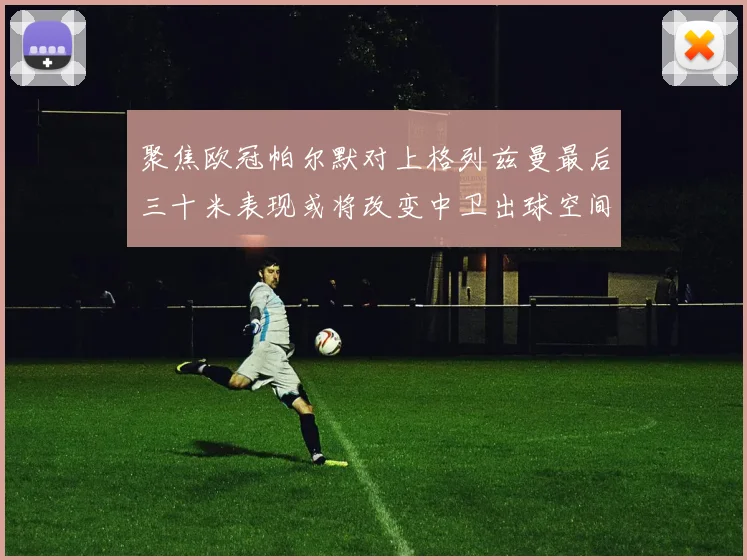 聚焦欧冠帕尔默对上格列兹曼最后三十米表现或将改变中卫出球空间