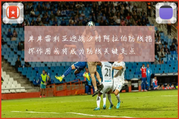 库库雷利亚迎战沙特阿拉伯防线指挥作用或将成为防线关键支点