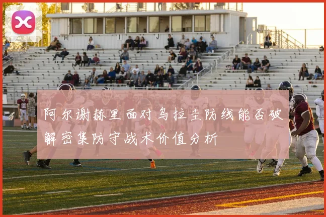 阿尔谢赫里面对乌拉圭防线能否破解密集防守战术价值分析