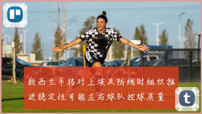 新西兰辛格对上埃及防线时组织推进稳定性可能左右球队控球质量
