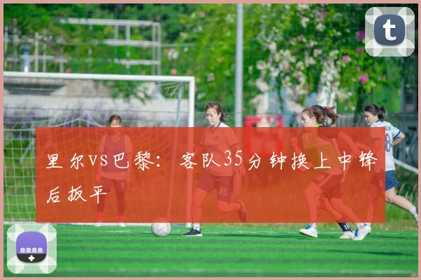 里尔vs巴黎：客队35分钟换上中锋后扳平